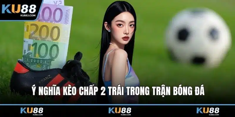 Kèo Chấp 2 Trái – Hướng Dẫn Cách Đọc Kèo Và Phân Tích 1 Ý nghĩa kèo chấp 2 trái trong trận bóng đá